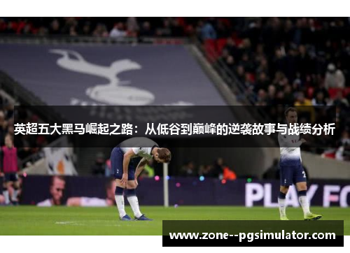 英超五大黑马崛起之路：从低谷到巅峰的逆袭故事与战绩分析