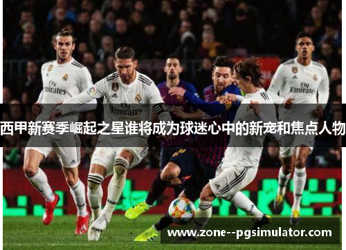 西甲新赛季崛起之星谁将成为球迷心中的新宠和焦点人物