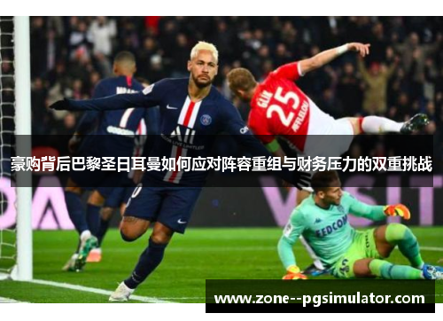 豪购背后巴黎圣日耳曼如何应对阵容重组与财务压力的双重挑战