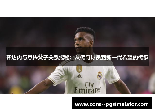 齐达内与恩佐父子关系揭秘：从传奇球员到新一代希望的传承