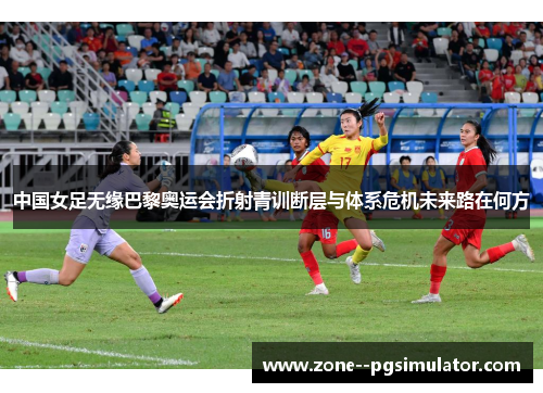 中国女足无缘巴黎奥运会折射青训断层与体系危机未来路在何方