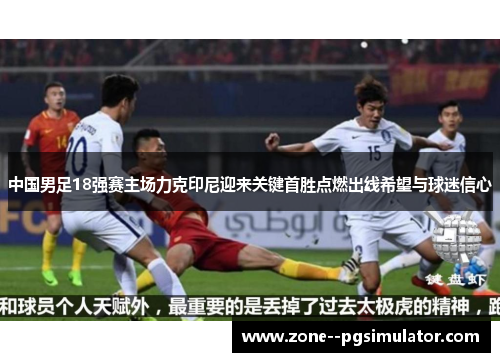 中国男足18强赛主场力克印尼迎来关键首胜点燃出线希望与球迷信心