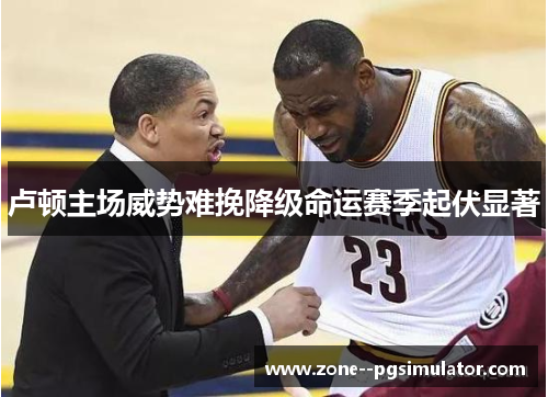 卢顿主场威势难挽降级命运赛季起伏显著 卢顿主场威势难挽降级命运赛季起伏显著