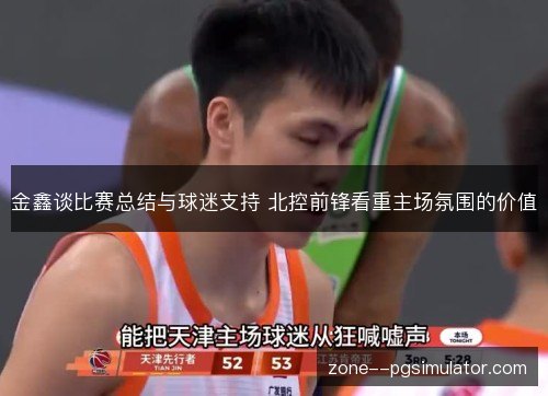 金鑫谈比赛总结与球迷支持 北控前锋看重主场氛围的价值 金鑫谈比赛总结与球迷支持 北控前锋看重主场氛围的价值