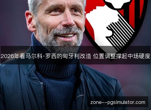 2026年看马尔科·罗西的匈牙利改造 位置调整撑起中场硬度 2026年看马尔科·罗西的匈牙利改造 位置调整撑起中场硬度